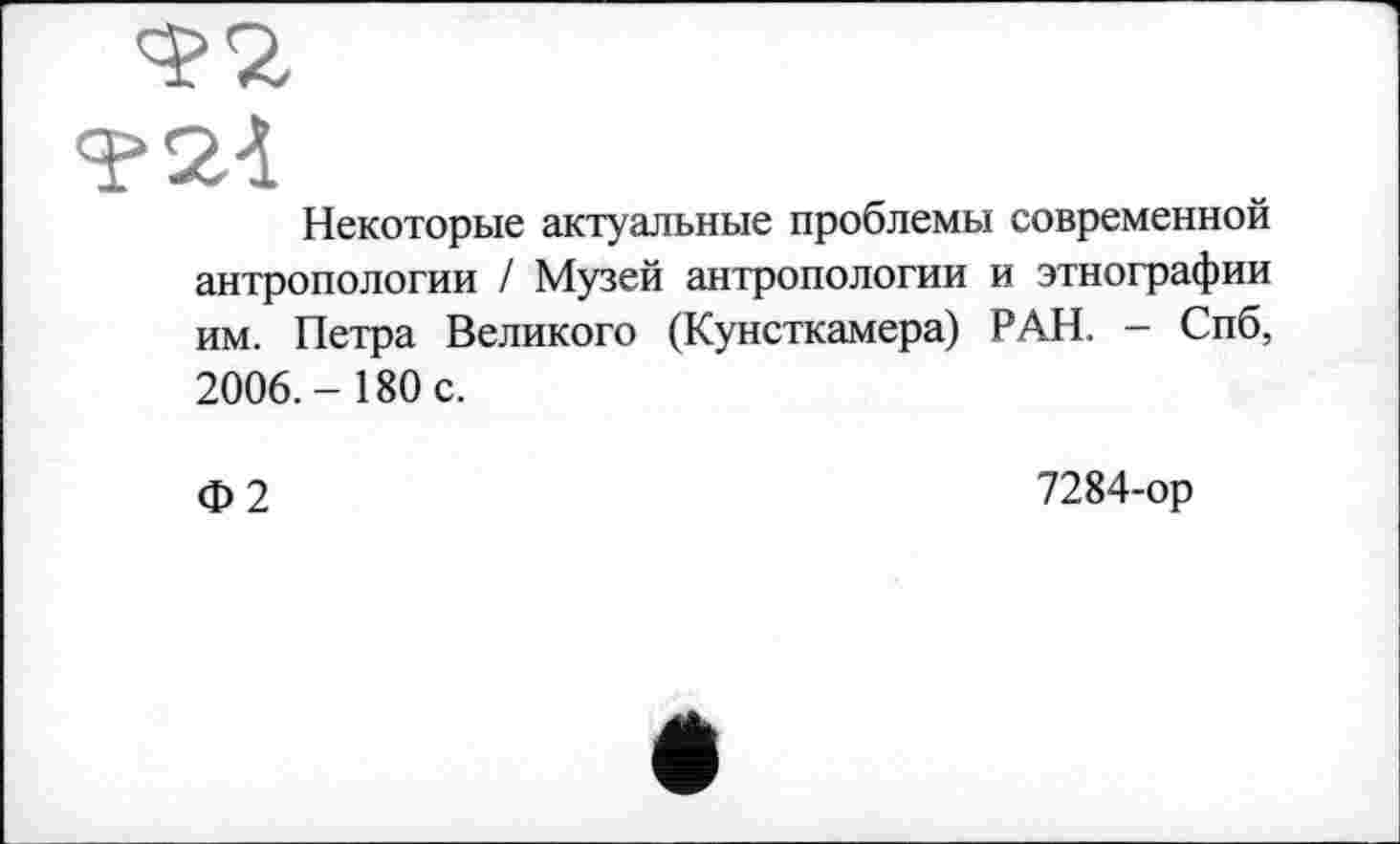 ﻿Некоторые актуальные проблемы современной антропологии / Музей антропологии и этнографии им. Петра Великого (Кунсткамера) РАН. - Спб, 2006.- 180 с.
Ф2
7284-ор